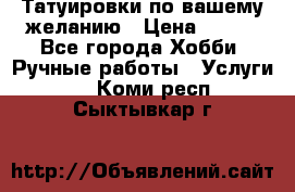 Татуировки,по вашему желанию › Цена ­ 500 - Все города Хобби. Ручные работы » Услуги   . Коми респ.,Сыктывкар г.